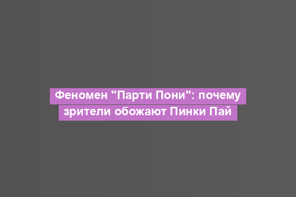 Феномен "Парти Пони": почему зрители обожают Пинки Пай