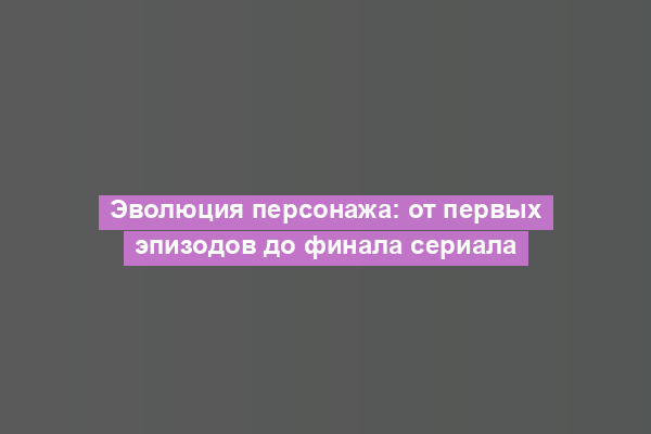 Эволюция персонажа: от первых эпизодов до финала сериала