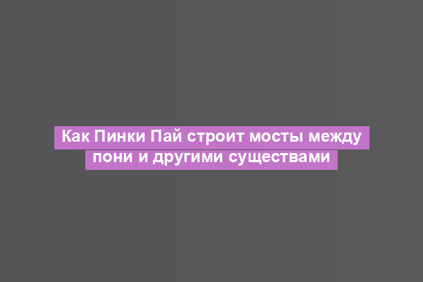 Как Пинки Пай строит мосты между пони и другими существами