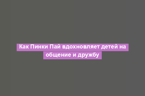 Как Пинки Пай вдохновляет детей на общение и дружбу